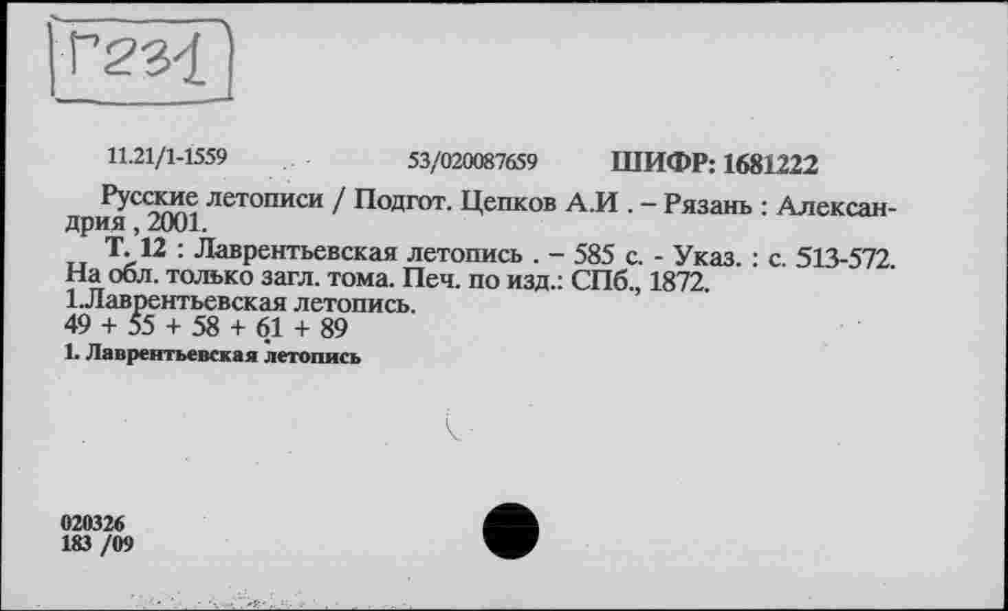 ﻿11.21/1-1559	53/020087659 ШИФР: 1681222
Русские летописи / Подгот. Цепков А.И . — Рязань : Александрия , 2001.
Т. 12 : Лаврентьевская летопись . - 585 с. - Указ. : с. 513-572. На обл. только загл. тома. Печ. по изд.: СПб., 1872. І.Лаврентьевская летопись.
49 + 55 + 58 + 61 + 89
1. Лаврентьевская летопись
020326
183 /09